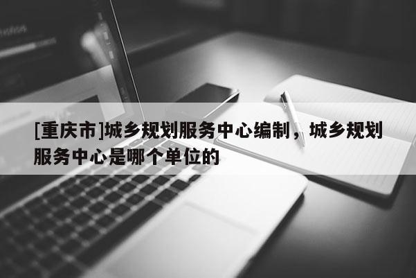 [重慶市]城鄉規劃服務中心編制，城鄉規劃服務中心是哪個單位的