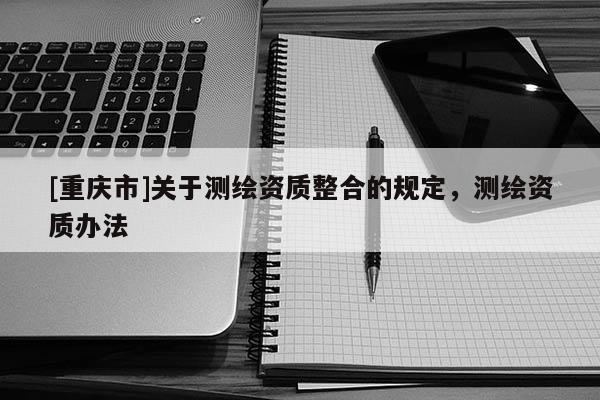 [重慶市]關于測繪資質整合的規定，測繪資質辦法