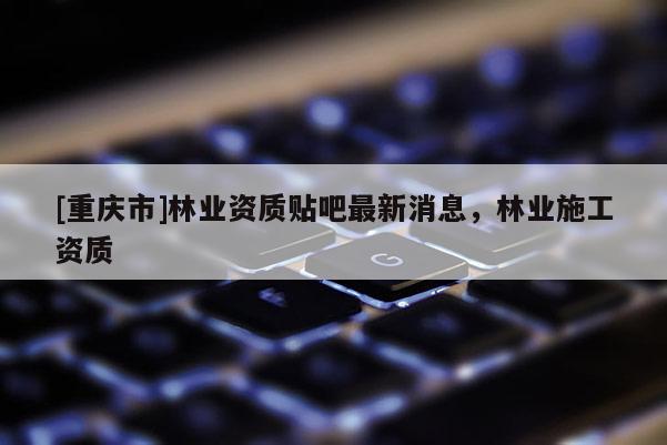 [重慶市]林業(yè)資質(zhì)貼吧最新消息，林業(yè)施工資質(zhì)
