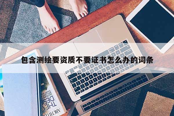 包含測繪要資質不要證書怎么辦的詞條