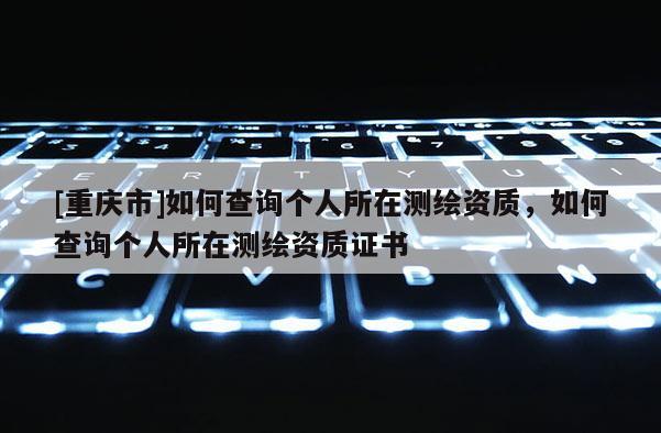 [重慶市]如何查詢個人所在測繪資質，如何查詢個人所在測繪資質證書