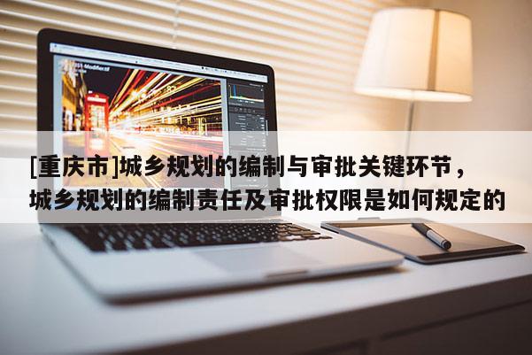 [重慶市]城鄉規劃的編制與審批關鍵環節，城鄉規劃的編制責任及審批權限是如何規定的