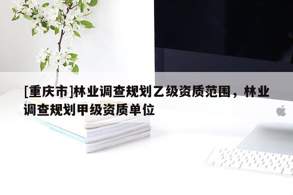 [重慶市]林業(yè)調(diào)查規(guī)劃乙級資質(zhì)范圍，林業(yè)調(diào)查規(guī)劃甲級資質(zhì)單位