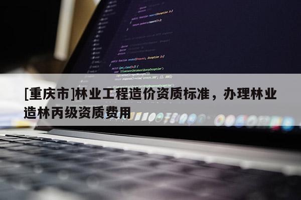 [重慶市]林業工程造價資質標準，辦理林業造林丙級資質費用