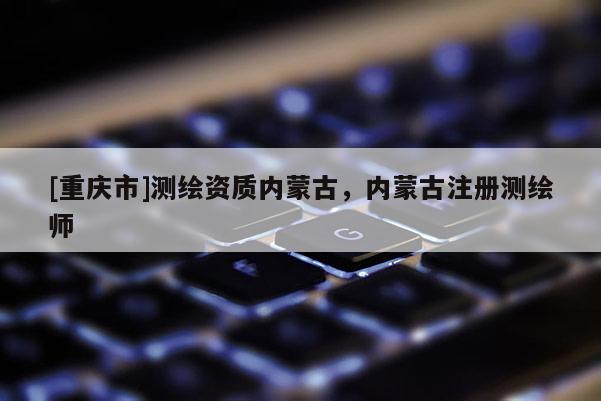 [重慶市]測繪資質內蒙古，內蒙古注冊測繪師