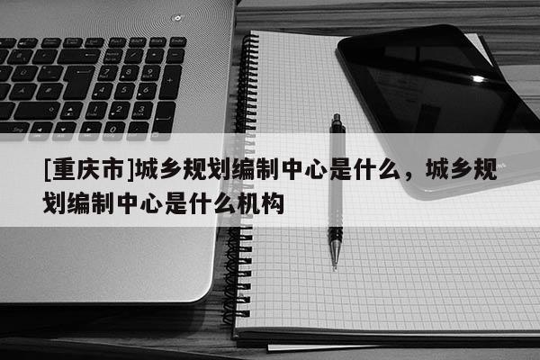[重慶市]城鄉(xiāng)規(guī)劃編制中心是什么，城鄉(xiāng)規(guī)劃編制中心是什么機(jī)構(gòu)