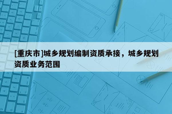 [重慶市]城鄉規劃編制資質承接，城鄉規劃資質業務范圍