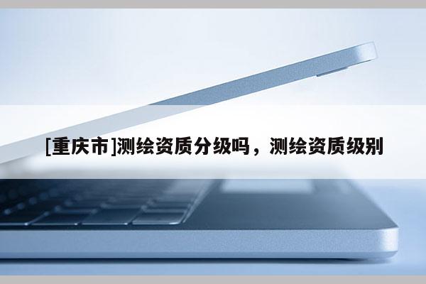 [重慶市]測繪資質分級嗎，測繪資質級別