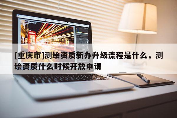 [重慶市]測繪資質新辦升級流程是什么，測繪資質什么時候開放申請
