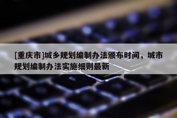 [重慶市]城鄉規劃編制辦法頒布時間，城市規劃編制辦法實施細則最新