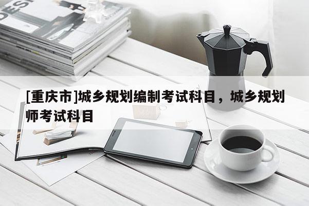 [重慶市]城鄉規劃編制考試科目，城鄉規劃師考試科目