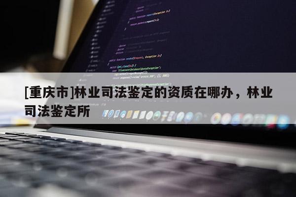 [重慶市]林業司法鑒定的資質在哪辦，林業司法鑒定所