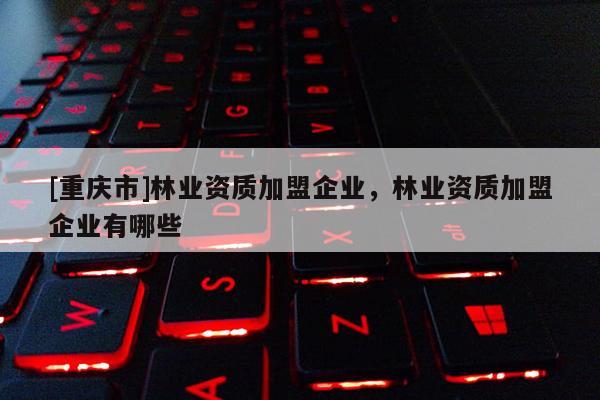 [重慶市]林業資質加盟企業，林業資質加盟企業有哪些