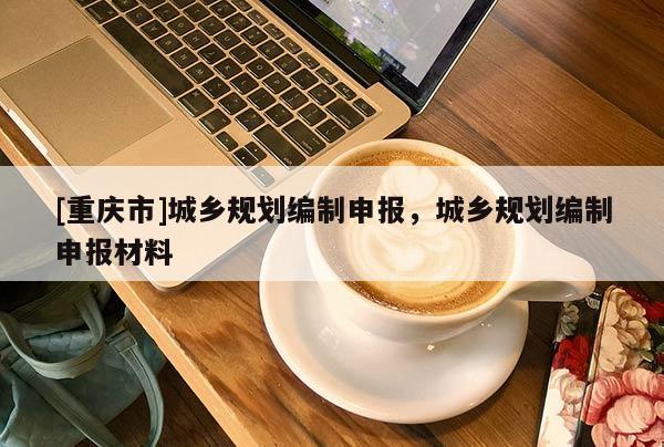 [重慶市]城鄉規劃編制申報，城鄉規劃編制申報材料
