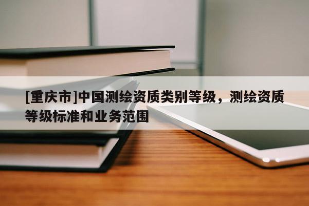 [重慶市]中國測繪資質類別等級，測繪資質等級標準和業務范圍