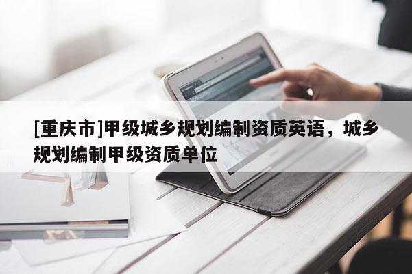 [重慶市]甲級(jí)城鄉(xiāng)規(guī)劃編制資質(zhì)英語(yǔ)，城鄉(xiāng)規(guī)劃編制甲級(jí)資質(zhì)單位