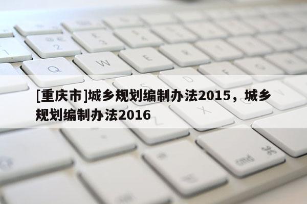 [重慶市]城鄉(xiāng)規(guī)劃編制辦法2015，城鄉(xiāng)規(guī)劃編制辦法2016