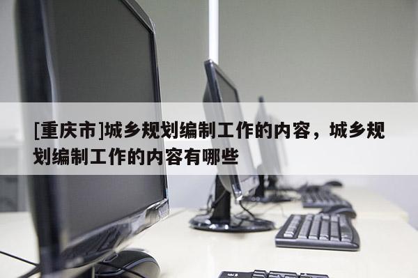 [重慶市]城鄉(xiāng)規(guī)劃編制工作的內(nèi)容，城鄉(xiāng)規(guī)劃編制工作的內(nèi)容有哪些