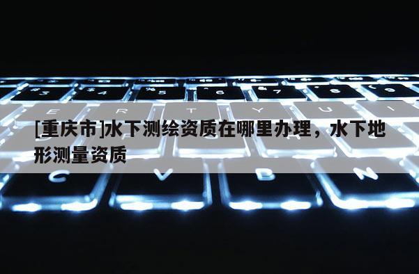 [重慶市]水下測(cè)繪資質(zhì)在哪里辦理，水下地形測(cè)量資質(zhì)