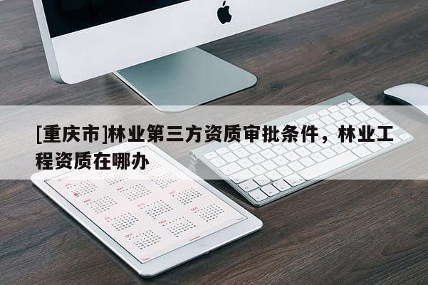 [重慶市]林業第三方資質審批條件，林業工程資質在哪辦