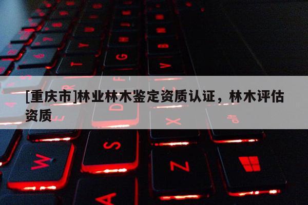 [重慶市]林業(yè)林木鑒定資質(zhì)認證，林木評估資質(zhì)