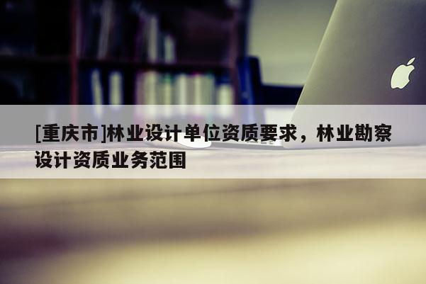 [重慶市]林業(yè)設(shè)計(jì)單位資質(zhì)要求，林業(yè)勘察設(shè)計(jì)資質(zhì)業(yè)務(wù)范圍