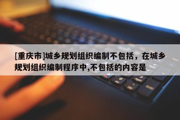 [重慶市]城鄉(xiāng)規(guī)劃組織編制不包括，在城鄉(xiāng)規(guī)劃組織編制程序中,不包括的內(nèi)容是