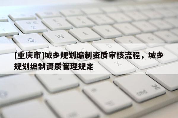 [重慶市]城鄉(xiāng)規(guī)劃編制資質(zhì)審核流程，城鄉(xiāng)規(guī)劃編制資質(zhì)管理規(guī)定