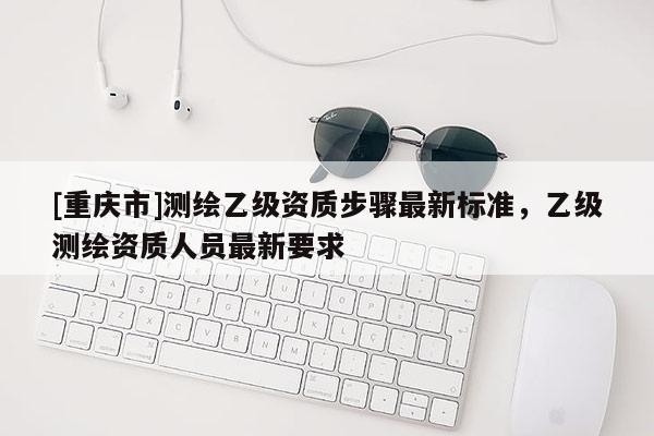 [重慶市]測繪乙級資質步驟最新標準，乙級測繪資質人員最新要求