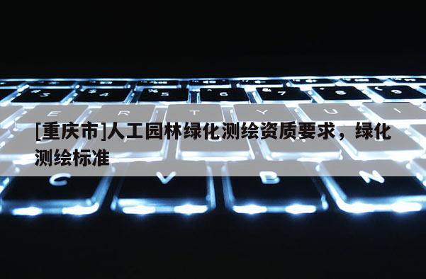 [重慶市]人工園林綠化測(cè)繪資質(zhì)要求，綠化測(cè)繪標(biāo)準(zhǔn)