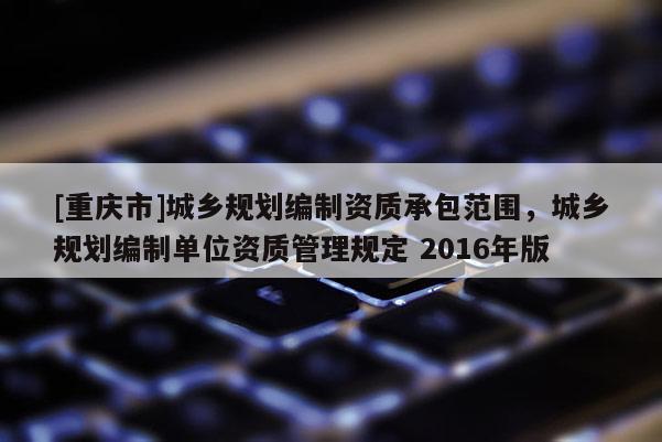[重慶市]城鄉(xiāng)規(guī)劃編制資質(zhì)承包范圍，城鄉(xiāng)規(guī)劃編制單位資質(zhì)管理規(guī)定 2016年版