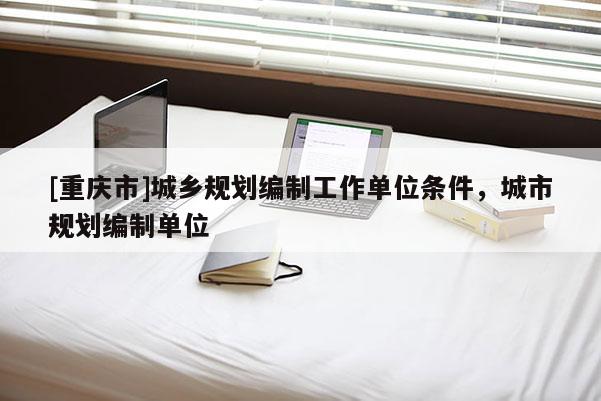 [重慶市]城鄉規劃編制工作單位條件，城市規劃編制單位