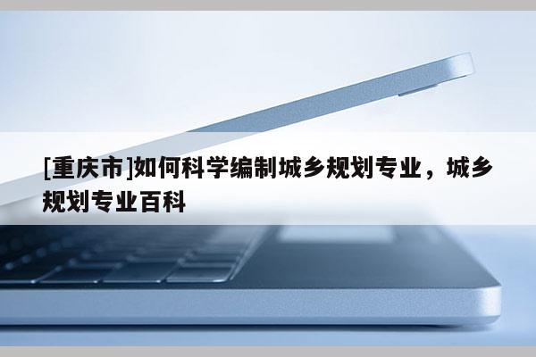 [重慶市]如何科學編制城鄉規劃專業，城鄉規劃專業百科