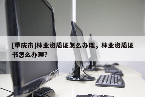 [重慶市]林業(yè)資質證怎么辦理，林業(yè)資質證書怎么辦理?