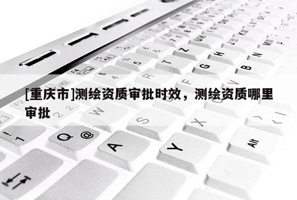 [重慶市]測繪資質(zhì)審批時效，測繪資質(zhì)哪里審批