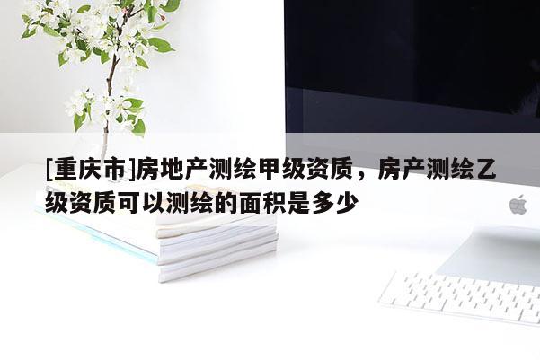 [重慶市]房地產測繪甲級資質，房產測繪乙級資質可以測繪的面積是多少