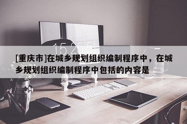 [重慶市]在城鄉規劃組織編制程序中，在城鄉規劃組織編制程序中包括的內容是