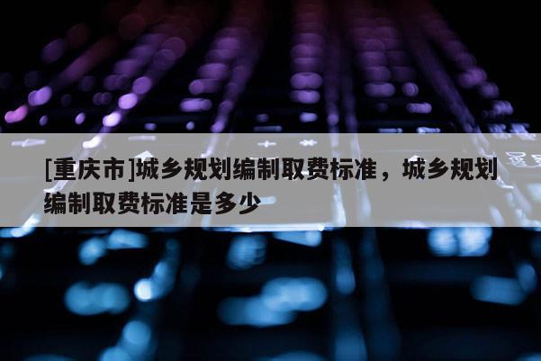 [重慶市]城鄉(xiāng)規(guī)劃編制取費(fèi)標(biāo)準(zhǔn)，城鄉(xiāng)規(guī)劃編制取費(fèi)標(biāo)準(zhǔn)是多少