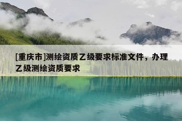 [重慶市]測繪資質乙級要求標準文件，辦理乙級測繪資質要求
