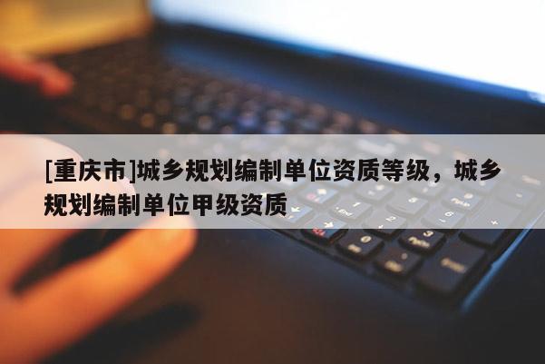 [重慶市]城鄉規劃編制單位資質等級，城鄉規劃編制單位甲級資質