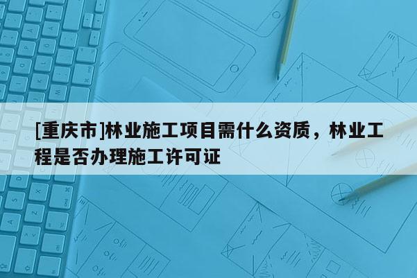[重慶市]林業施工項目需什么資質，林業工程是否辦理施工許可證