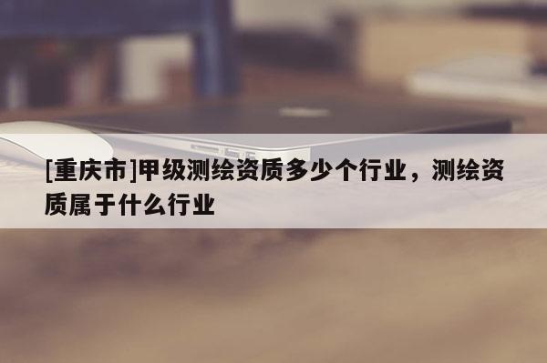 [重慶市]甲級測繪資質多少個行業，測繪資質屬于什么行業