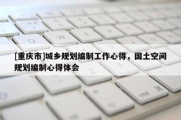 [重慶市]城鄉規劃編制工作心得，國土空間規劃編制心得體會
