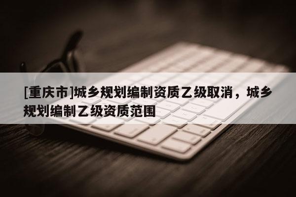 [重慶市]城鄉規劃編制資質乙級取消，城鄉規劃編制乙級資質范圍