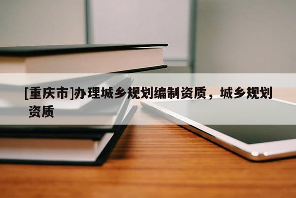 [重慶市]辦理城鄉(xiāng)規(guī)劃編制資質(zhì)，城鄉(xiāng)規(guī)劃 資質(zhì)
