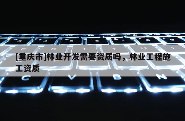 [重慶市]林業(yè)開發(fā)需要資質(zhì)嗎，林業(yè)工程施工資質(zhì)