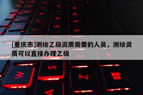 [重慶市]測繪乙級資質需要的人員，測繪資質可以直接辦理乙級