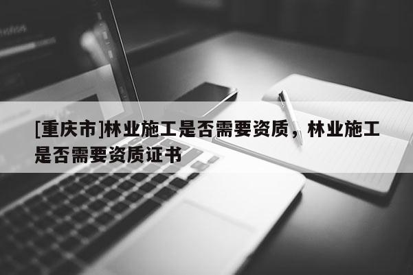 [重慶市]林業施工是否需要資質，林業施工是否需要資質證書