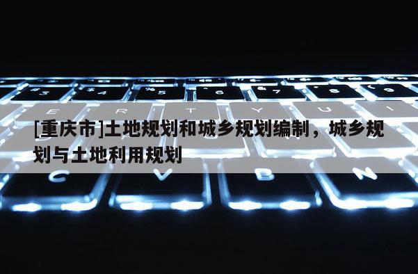 [重慶市]土地規(guī)劃和城鄉(xiāng)規(guī)劃編制，城鄉(xiāng)規(guī)劃與土地利用規(guī)劃