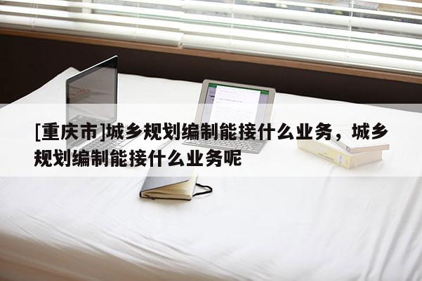 [重慶市]城鄉規劃編制能接什么業務，城鄉規劃編制能接什么業務呢
